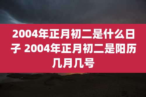2004年正月初二是什么日子 2004年正月初二是阳历几月几号