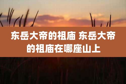 东岳大帝的祖庙 东岳大帝的祖庙在哪座山上