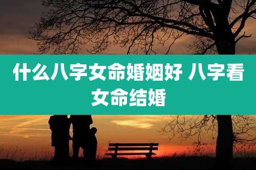 什么八字女命婚姻好 八字看女命结婚