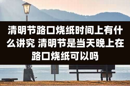 清明节路口烧纸时间上有什么讲究 清明节是当天晚上在路口烧纸可以吗