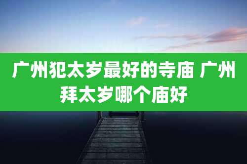 广州犯太岁最好的寺庙 广州拜太岁哪个庙好