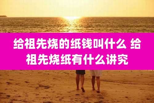 给祖先烧的纸钱叫什么 给祖先烧纸有什么讲究