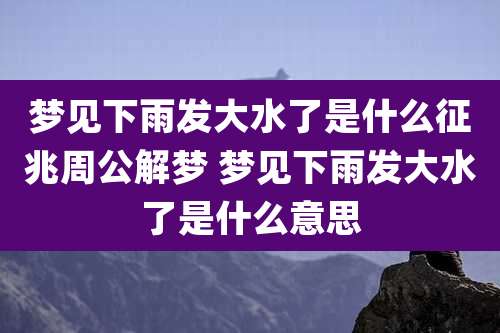 梦见下雨发大水了是什么征兆周公解梦 梦见下雨发大水了是什么意思
