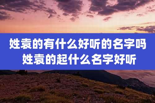姓袁的有什么好听的名字吗 姓袁的起什么名字好听