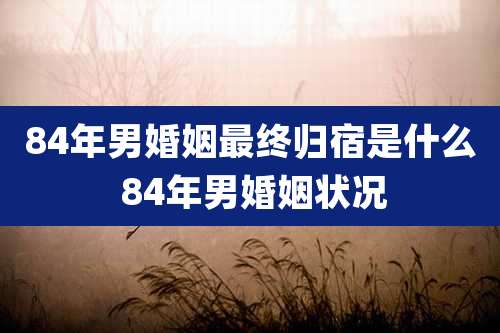 84年男婚姻最终归宿是什么 84年男婚姻状况