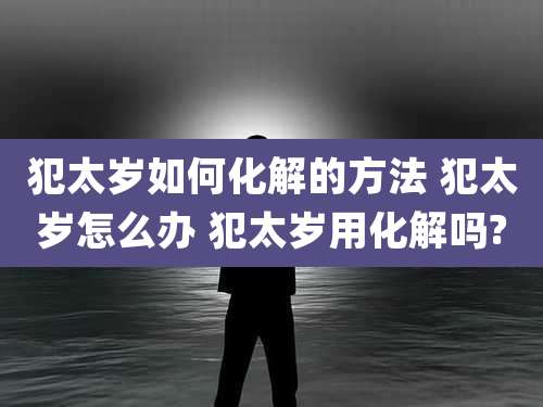 犯太岁如何化解的方法 犯太岁怎么办 犯太岁用化解吗?