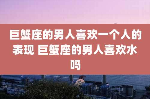 巨蟹座的男人喜欢一个人的表现 巨蟹座的男人喜欢水吗