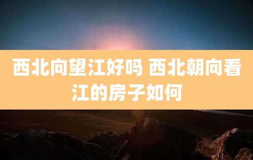 西北向望江好吗 西北朝向看江的房子如何