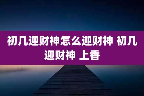 初几迎财神怎么迎财神 初几迎财神 上香