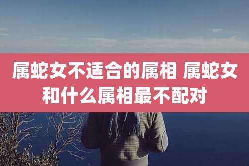 属蛇女不适合的属相 属蛇女和什么属相最不配对