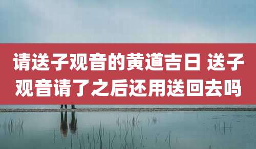 请送子观音的黄道吉日 送子观音请了之后还用送回去吗