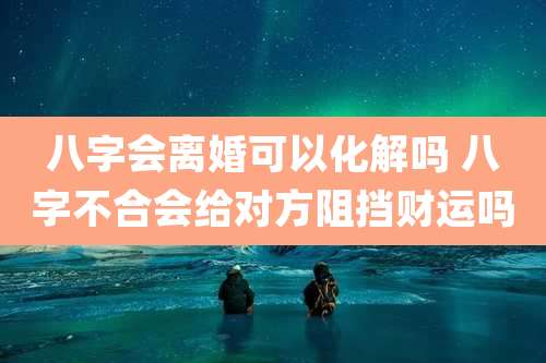 八字会离婚可以化解吗 八字不合会给对方阻挡财运吗