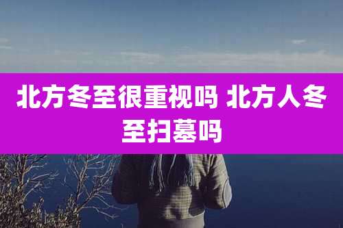 北方冬至很重视吗 北方人冬至扫墓吗