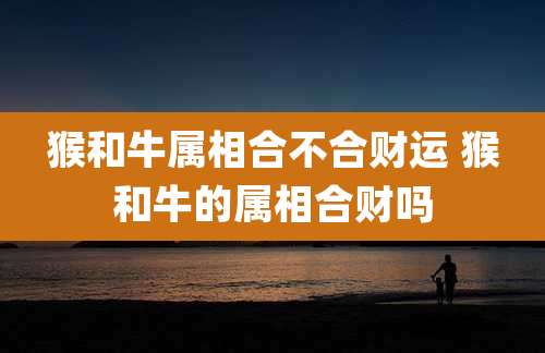 猴和牛属相合不合财运 猴和牛的属相合财吗