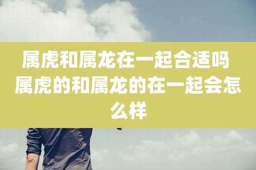 属虎和属龙在一起合适吗 属虎的和属龙的在一起会怎么样