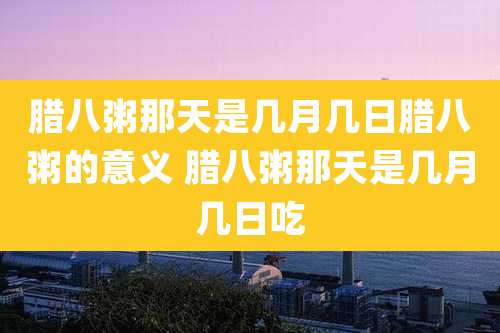 腊八粥那天是几月几日腊八粥的意义 腊八粥那天是几月几日吃