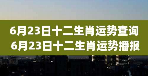 6月23日十二生肖运势查询 6月23日十二生肖运势播报