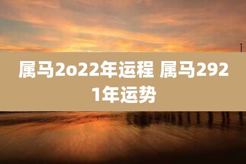 属马2o22年运程 属马2921年运势