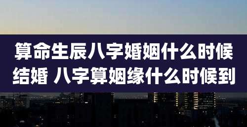算命生辰八字婚姻什么时候结婚 八字算姻缘什么时候到
