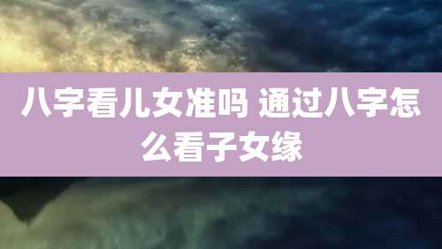 八字看儿女准吗 通过八字怎么看子女缘