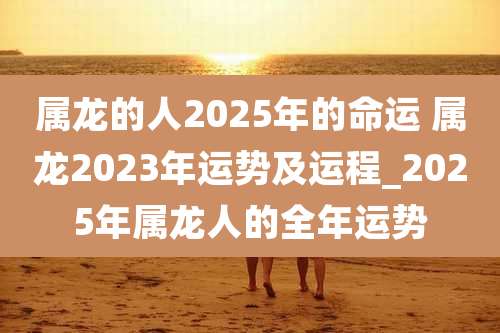 属龙的人2025年的命运 属龙2023年运势及运程_2025年属龙人的全年运势