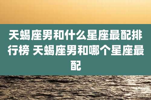 天蝎座男和什么星座最配排行榜 天蝎座男和哪个星座最配