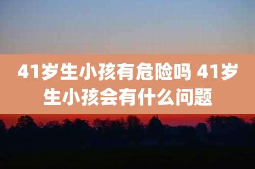 41岁生小孩有危险吗 41岁生小孩会有什么问题