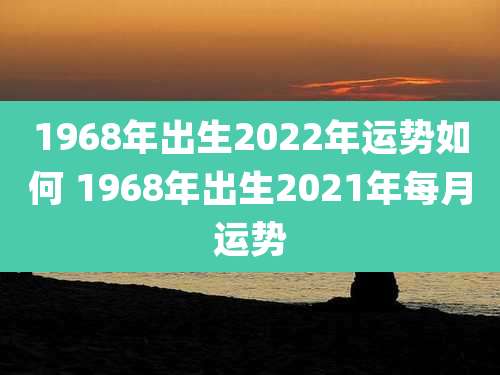 1968年出生2022年运势如何 1968年出生2021年每月运势
