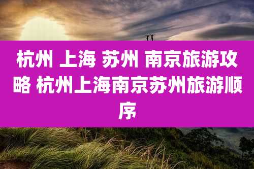 杭州 上海 苏州 南京旅游攻略 杭州上海南京苏州旅游顺序