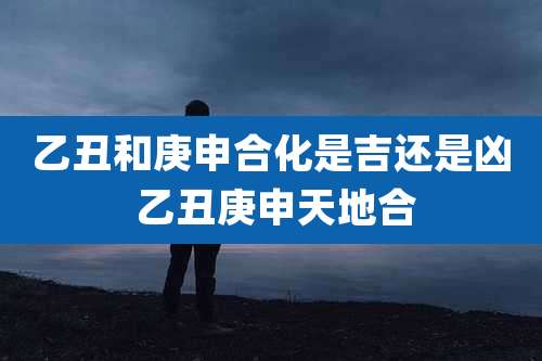 乙丑和庚申合化是吉还是凶 乙丑庚申天地合