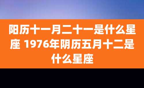 阳历十一月二十一是什么星座 1976年阴历五月十二是什么星座