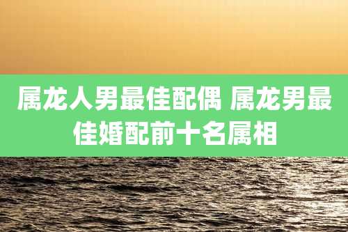 属龙人男最佳配偶 属龙男最佳婚配前十名属相