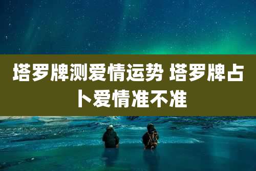 塔罗牌测爱情运势 塔罗牌占卜爱情准不准