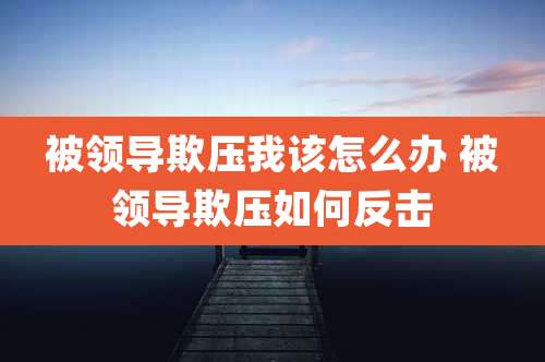 被领导欺压我该怎么办 被领导欺压如何反击