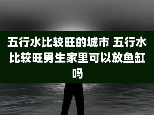 五行水比较旺的城市 五行水比较旺男生家里可以放鱼缸吗