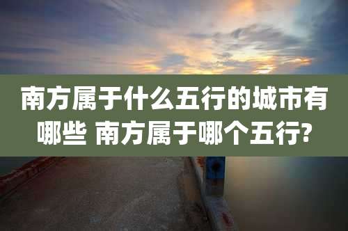 南方属于什么五行的城市有哪些 南方属于哪个五行?
