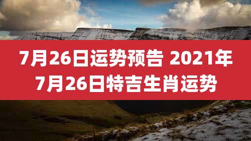 7月26日运势预告 2021年7月26日特吉生肖运势