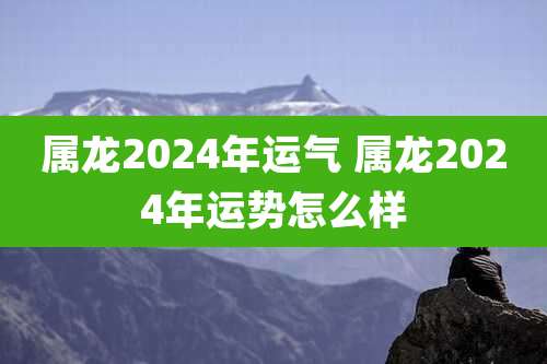 属龙2024年运气 属龙2024年运势怎么样