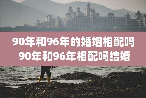 90年和96年的婚姻相配吗 90年和96年相配吗结婚