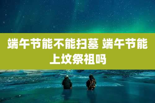 端午节能不能扫墓 端午节能上坟祭祖吗