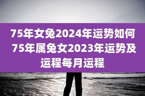 75年女兔2024年运势如何 75年属兔女2023年运势及运程每月运程