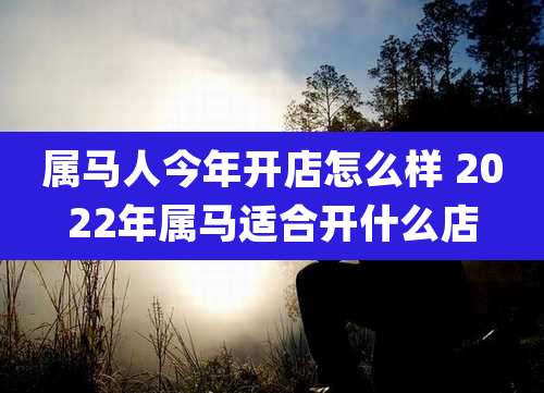 属马人今年开店怎么样 2022年属马适合开什么店
