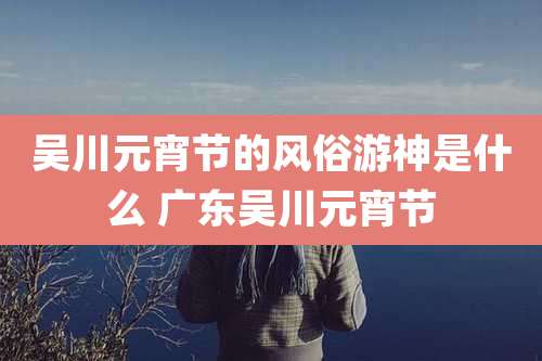 吴川元宵节的风俗游神是什么 广东吴川元宵节