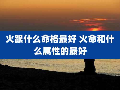 火跟什么命格最好 火命和什么属性的最好