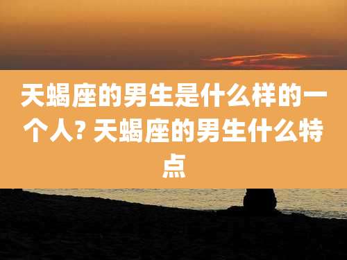天蝎座的男生是什么样的一个人? 天蝎座的男生什么特点