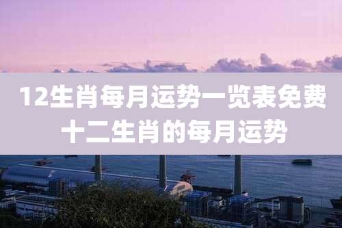 12生肖每月运势一览表免费 十二生肖的每月运势