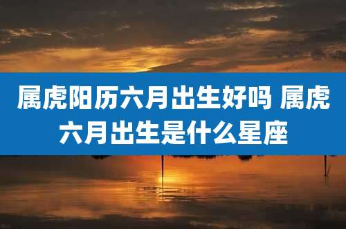 属虎阳历六月出生好吗 属虎六月出生是什么星座