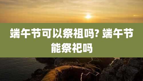 端午节可以祭祖吗? 端午节能祭祀吗