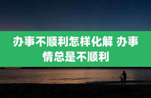 办事不顺利怎样化解 办事情总是不顺利