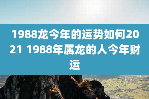 1988龙今年的运势如何2021 1988年属龙的人今年财运
